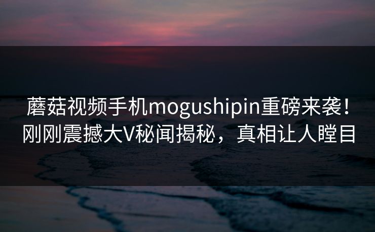 蘑菇视频手机mogushipin重磅来袭！刚刚震撼大V秘闻揭秘，真相让人瞠目