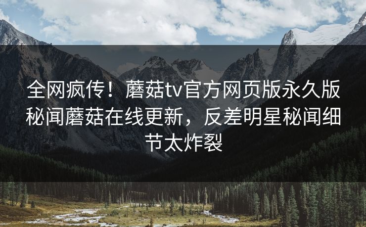 全网疯传！蘑菇tv官方网页版永久版秘闻蘑菇在线更新，反差明星秘闻细节太炸裂