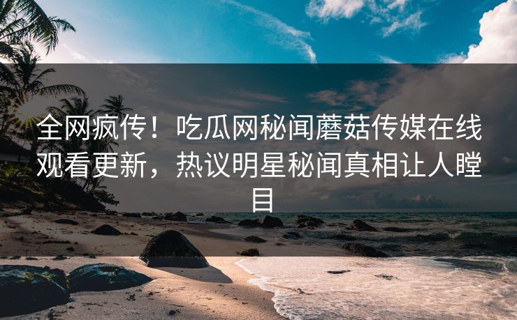 全网疯传！吃瓜网秘闻蘑菇传媒在线观看更新，热议明星秘闻真相让人瞠目