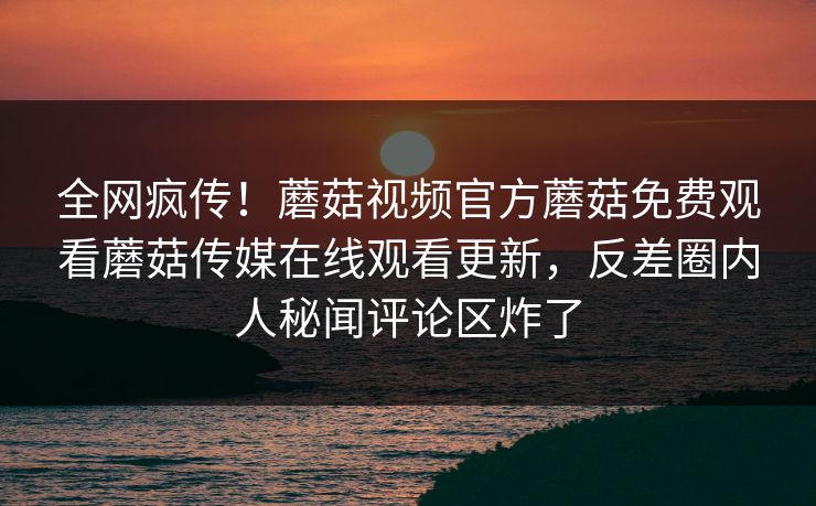 全网疯传！蘑菇视频官方蘑菇免费观看蘑菇传媒在线观看更新，反差圈内人秘闻评论区炸了