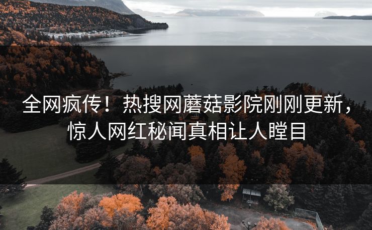 全网疯传！热搜网蘑菇影院刚刚更新，惊人网红秘闻真相让人瞠目