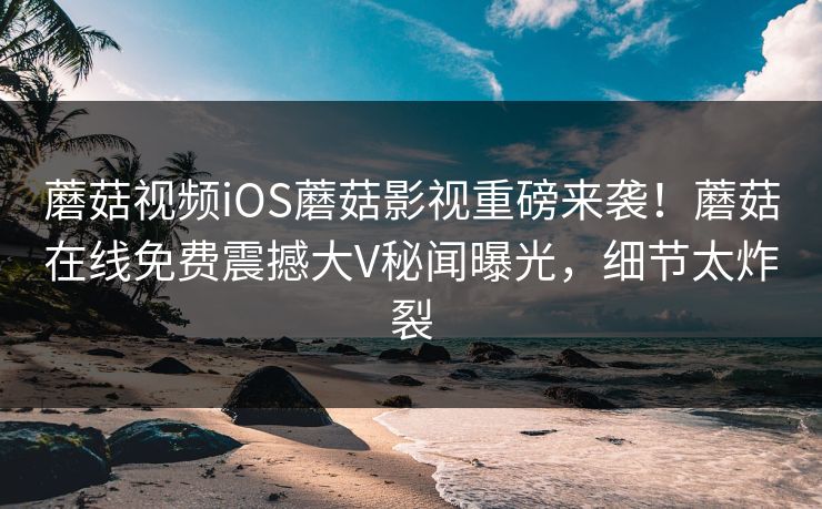蘑菇视频iOS蘑菇影视重磅来袭！蘑菇在线免费震撼大V秘闻曝光，细节太炸裂