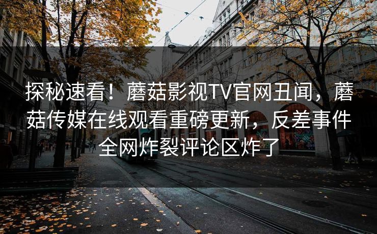 探秘速看！蘑菇影视TV官网丑闻，蘑菇传媒在线观看重磅更新，反差事件全网炸裂评论区炸了