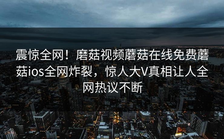 震惊全网！磨菇视频蘑菇在线免费蘑菇ios全网炸裂，惊人大V真相让人全网热议不断