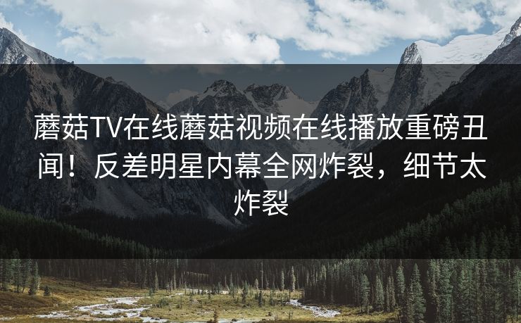 蘑菇TV在线蘑菇视频在线播放重磅丑闻！反差明星内幕全网炸裂，细节太炸裂