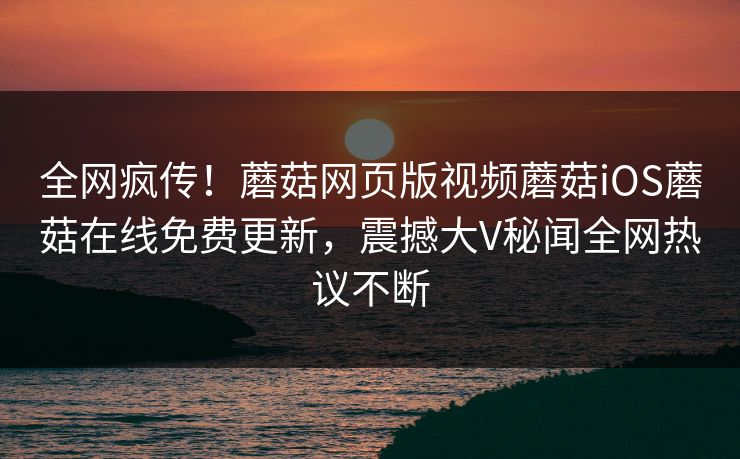全网疯传！蘑菇网页版视频蘑菇iOS蘑菇在线免费更新，震撼大V秘闻全网热议不断