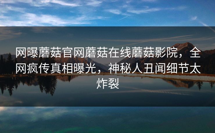 网曝蘑菇官网蘑菇在线蘑菇影院，全网疯传真相曝光，神秘人丑闻细节太炸裂