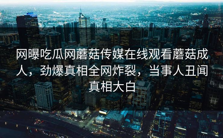 网曝吃瓜网蘑菇传媒在线观看蘑菇成人，劲爆真相全网炸裂，当事人丑闻真相大白