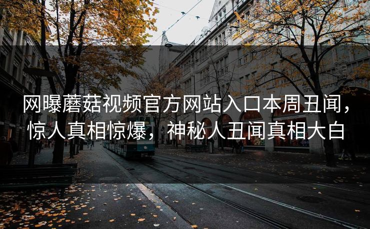 网曝蘑菇视频官方网站入口本周丑闻，惊人真相惊爆，神秘人丑闻真相大白