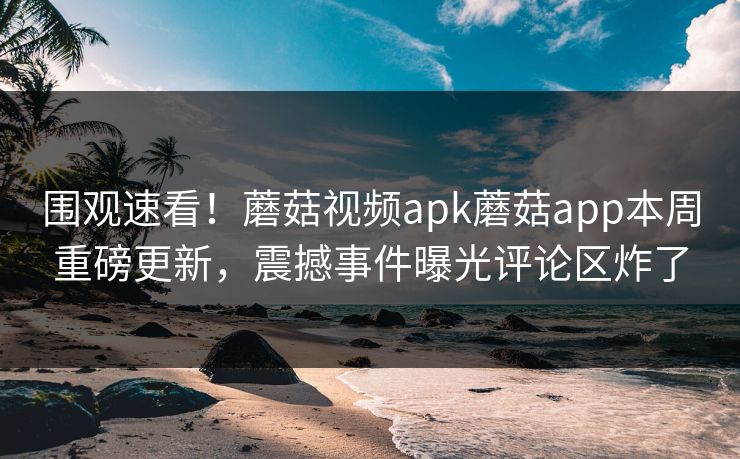 围观速看！蘑菇视频apk蘑菇app本周重磅更新，震撼事件曝光评论区炸了