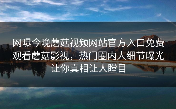 网曝今晚蘑菇视频网站官方入口免费观看蘑菇影视，热门圈内人细节曝光让你真相让人瞠目