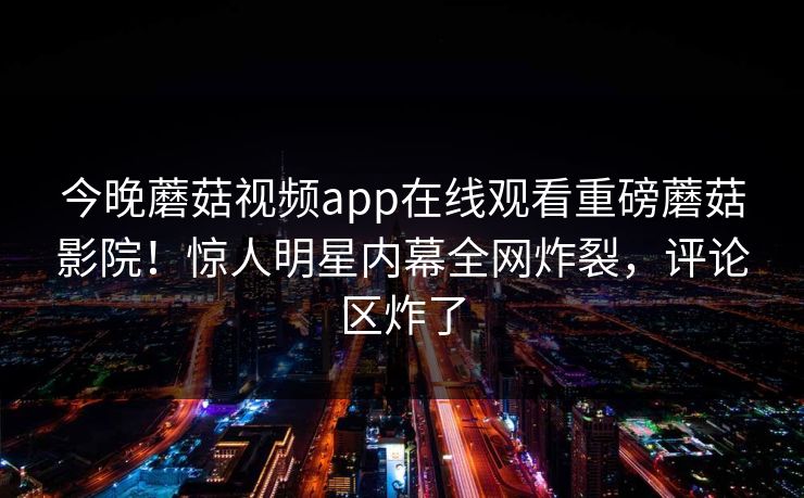 今晚蘑菇视频app在线观看重磅蘑菇影院！惊人明星内幕全网炸裂，评论区炸了