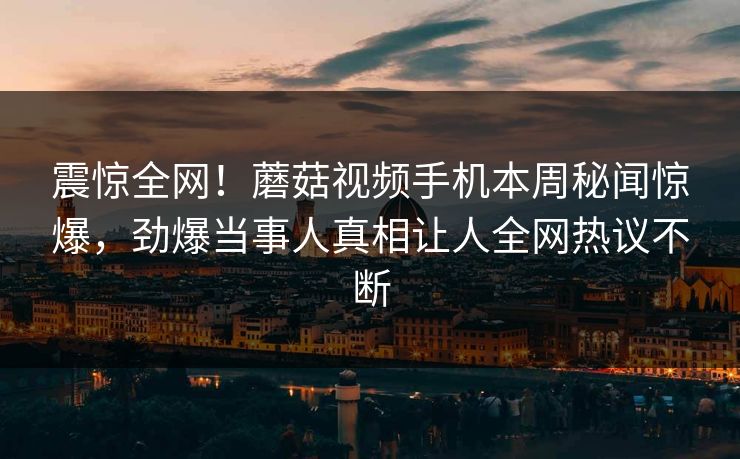 震惊全网！蘑菇视频手机本周秘闻惊爆，劲爆当事人真相让人全网热议不断