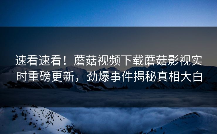 速看速看！蘑菇视频下载蘑菇影视实时重磅更新，劲爆事件揭秘真相大白