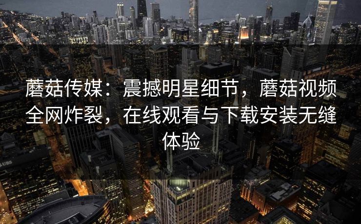 蘑菇传媒：震撼明星细节，蘑菇视频全网炸裂，在线观看与下载安装无缝体验