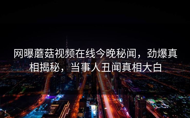 网曝蘑菇视频在线今晚秘闻，劲爆真相揭秘，当事人丑闻真相大白