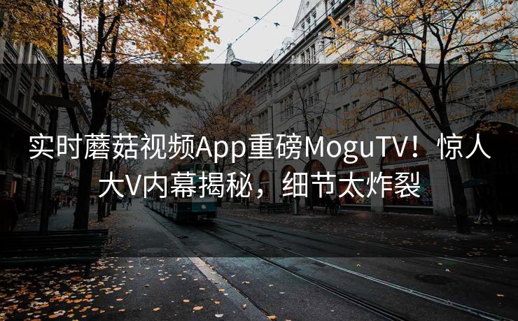 实时蘑菇视频App重磅MoguTV！惊人大V内幕揭秘，细节太炸裂