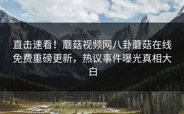 直击速看！蘑菇视频网八卦蘑菇在线免费重磅更新，热议事件曝光真相大白