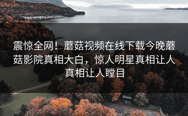 震惊全网！蘑菇视频在线下载今晚蘑菇影院真相大白，惊人明星真相让人真相让人瞠目