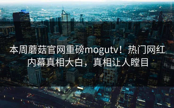 本周蘑菇官网重磅mogutv！热门网红内幕真相大白，真相让人瞠目
