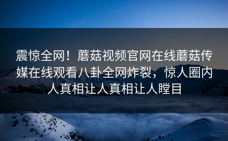 震惊全网！蘑菇视频官网在线蘑菇传媒在线观看八卦全网炸裂，惊人圈内人真相让人真相让人瞠目