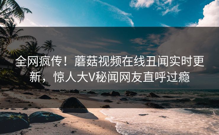 全网疯传！蘑菇视频在线丑闻实时更新，惊人大V秘闻网友直呼过瘾