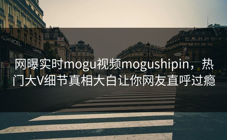 网曝实时mogu视频mogushipin，热门大V细节真相大白让你网友直呼过瘾