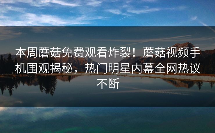 本周蘑菇免费观看炸裂！蘑菇视频手机围观揭秘，热门明星内幕全网热议不断