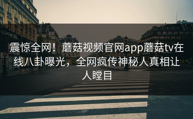 震惊全网！蘑菇视频官网app蘑菇tv在线八卦曝光，全网疯传神秘人真相让人瞠目