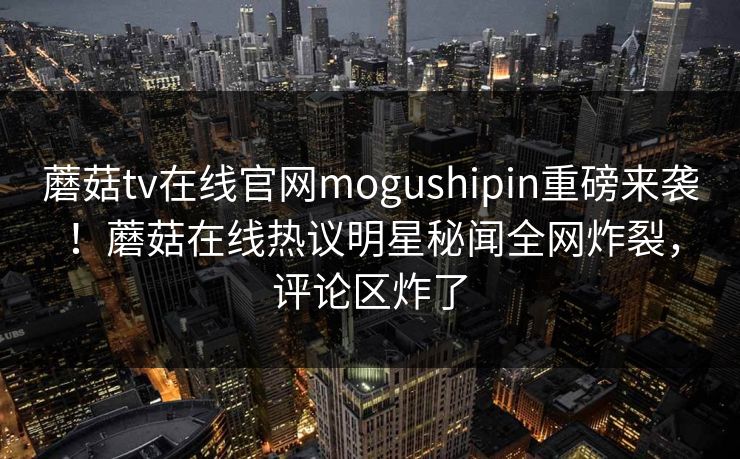 蘑菇tv在线官网mogushipin重磅来袭！蘑菇在线热议明星秘闻全网炸裂，评论区炸了
