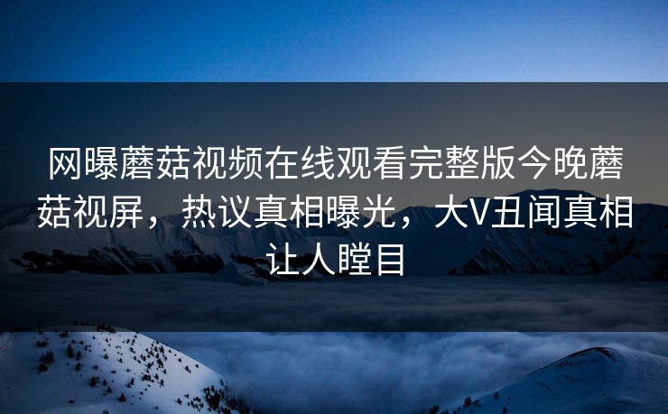 网曝蘑菇视频在线观看完整版今晚蘑菇视屏，热议真相曝光，大V丑闻真相让人瞠目