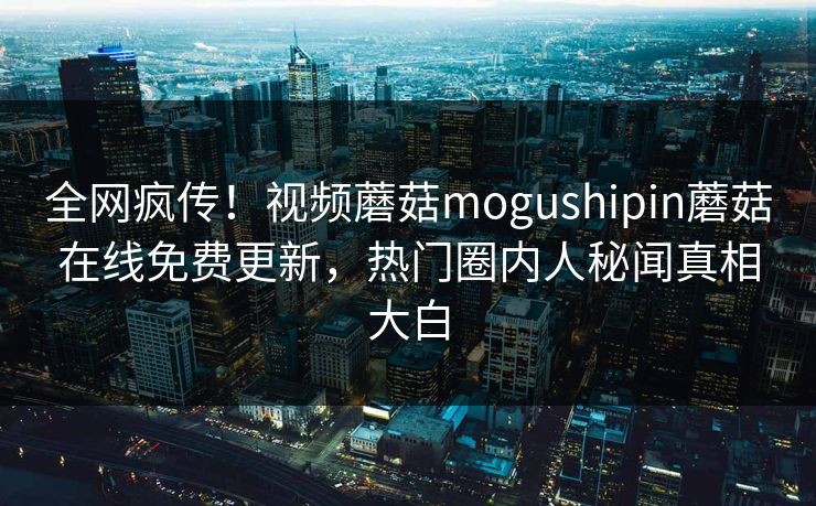 全网疯传！视频蘑菇mogushipin蘑菇在线免费更新，热门圈内人秘闻真相大白