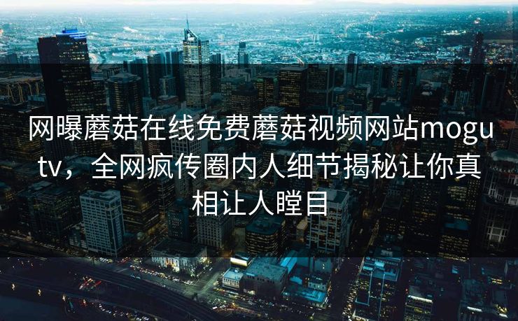 网曝蘑菇在线免费蘑菇视频网站mogutv，全网疯传圈内人细节揭秘让你真相让人瞠目