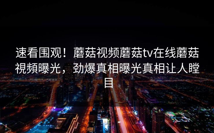速看围观！蘑菇视频蘑菇tv在线蘑菇視頻曝光，劲爆真相曝光真相让人瞠目