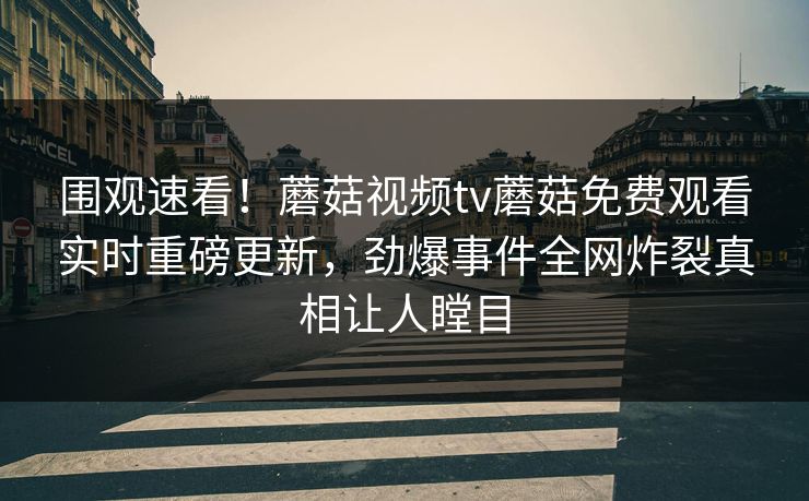 围观速看！蘑菇视频tv蘑菇免费观看实时重磅更新，劲爆事件全网炸裂真相让人瞠目