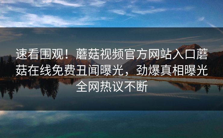 速看围观！蘑菇视频官方网站入口蘑菇在线免费丑闻曝光，劲爆真相曝光全网热议不断