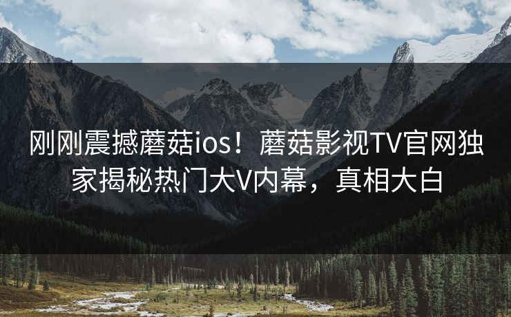 刚刚震撼蘑菇ios！蘑菇影视TV官网独家揭秘热门大V内幕，真相大白