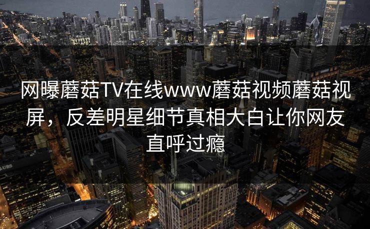 网曝蘑菇TV在线www蘑菇视频蘑菇视屏，反差明星细节真相大白让你网友直呼过瘾