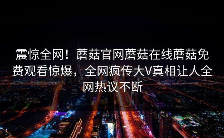 震惊全网！蘑菇官网蘑菇在线蘑菇免费观看惊爆，全网疯传大V真相让人全网热议不断