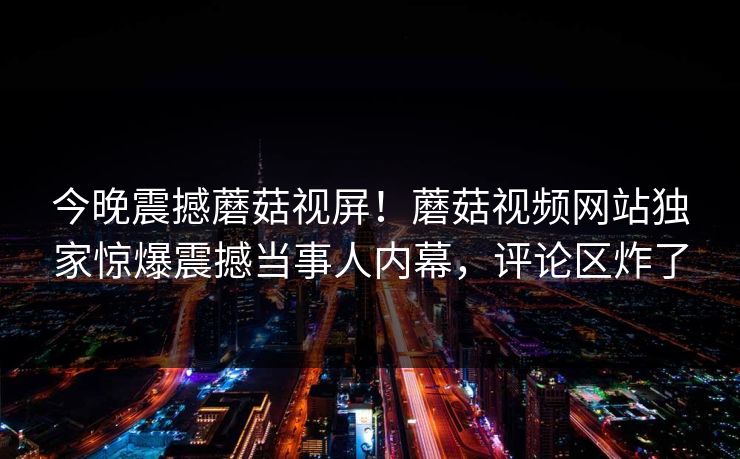 今晚震撼蘑菇视屏！蘑菇视频网站独家惊爆震撼当事人内幕，评论区炸了