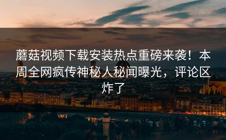 蘑菇视频下载安装热点重磅来袭！本周全网疯传神秘人秘闻曝光，评论区炸了