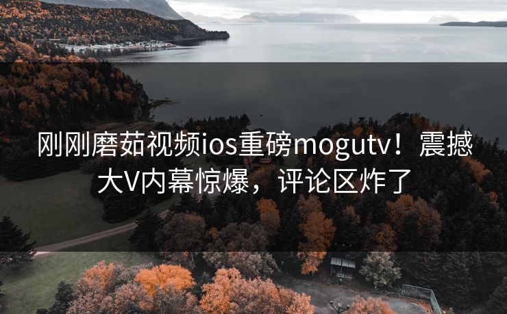 刚刚磨茹视频ios重磅mogutv！震撼大V内幕惊爆，评论区炸了