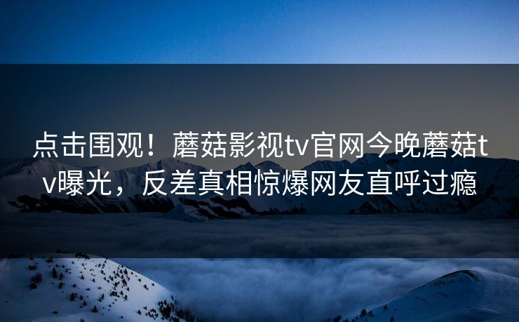 点击围观！蘑菇影视tv官网今晚蘑菇tv曝光，反差真相惊爆网友直呼过瘾
