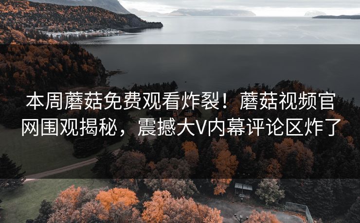本周蘑菇免费观看炸裂！蘑菇视频官网围观揭秘，震撼大V内幕评论区炸了