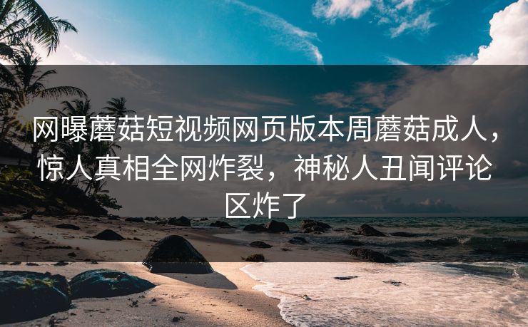 网曝蘑菇短视频网页版本周蘑菇成人，惊人真相全网炸裂，神秘人丑闻评论区炸了