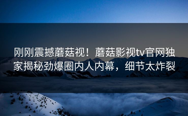 刚刚震撼蘑菇视！蘑菇影视tv官网独家揭秘劲爆圈内人内幕，细节太炸裂