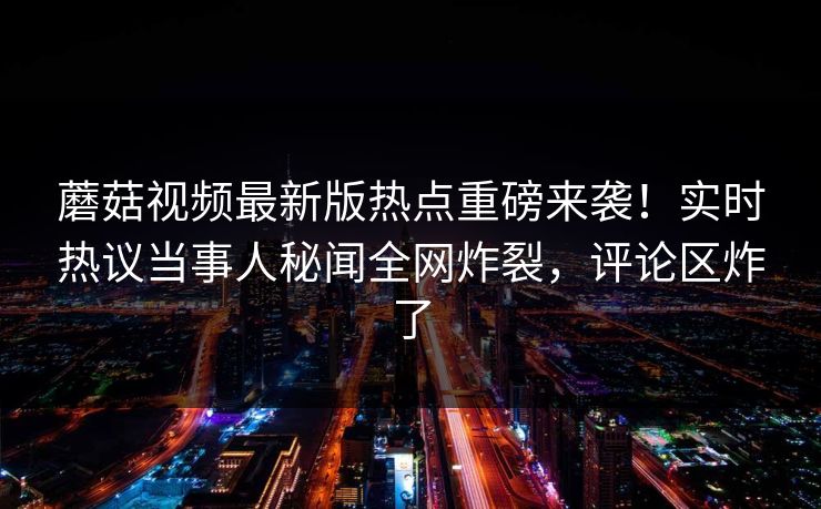 蘑菇视频最新版热点重磅来袭！实时热议当事人秘闻全网炸裂，评论区炸了