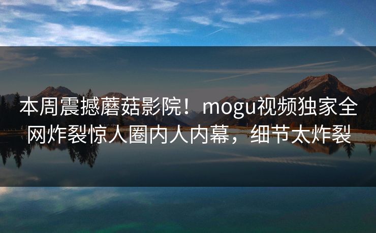 本周震撼蘑菇影院！mogu视频独家全网炸裂惊人圈内人内幕，细节太炸裂