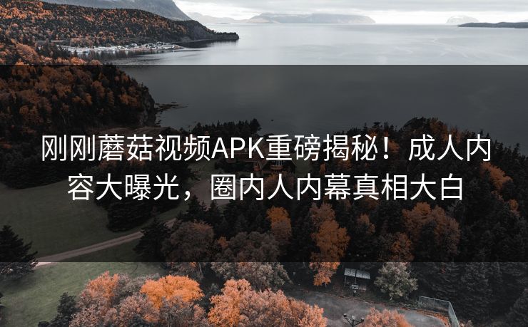 刚刚蘑菇视频APK重磅揭秘！成人内容大曝光，圈内人内幕真相大白