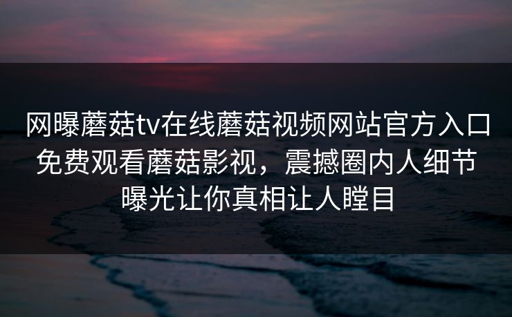 网曝蘑菇tv在线蘑菇视频网站官方入口免费观看蘑菇影视，震撼圈内人细节曝光让你真相让人瞠目